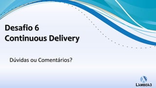Desafio 6
Continuous Delivery

 Dúvidas ou Comentários?
 