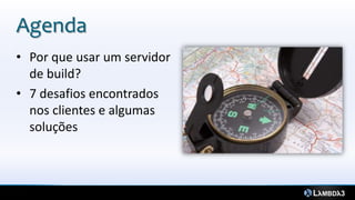Agenda
3


    • Por que usar um servidor
      de build?
    • 7 desafios encontrados
      nos clientes e algumas
      soluções
 