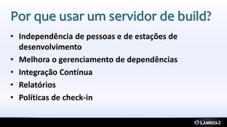 Por que usar um servidor de build?
• Independência de pessoas e de estações de
  desenvolvimento
• Melhora o gerenciamento de dependências
• Integração Contínua
• Relatórios
• Políticas de check-in
 