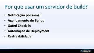 Por que usar um servidor de build?
•   Notificação por e-mail
•   Agendamento de Builds
•   Gated Check-in
•   Automação de Deployment
•   Rastreabilidade
 