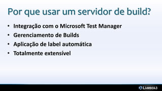 Por que usar um servidor de build?
•   Integração com o Microsoft Test Manager
•   Gerenciamento de Builds
•   Aplicação de label automática
•   Totalmente extensível
 