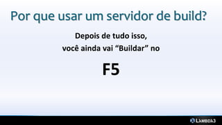 Por que usar um servidor de build?
            Depois de tudo isso,
         você ainda vai “Buildar” no

                    F5
 