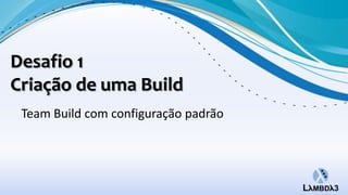 Desafio 1
Criação de uma Build
 Team Build com configuração padrão
 