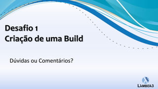 Desafio 1
Criação de uma Build

 Dúvidas ou Comentários?
 