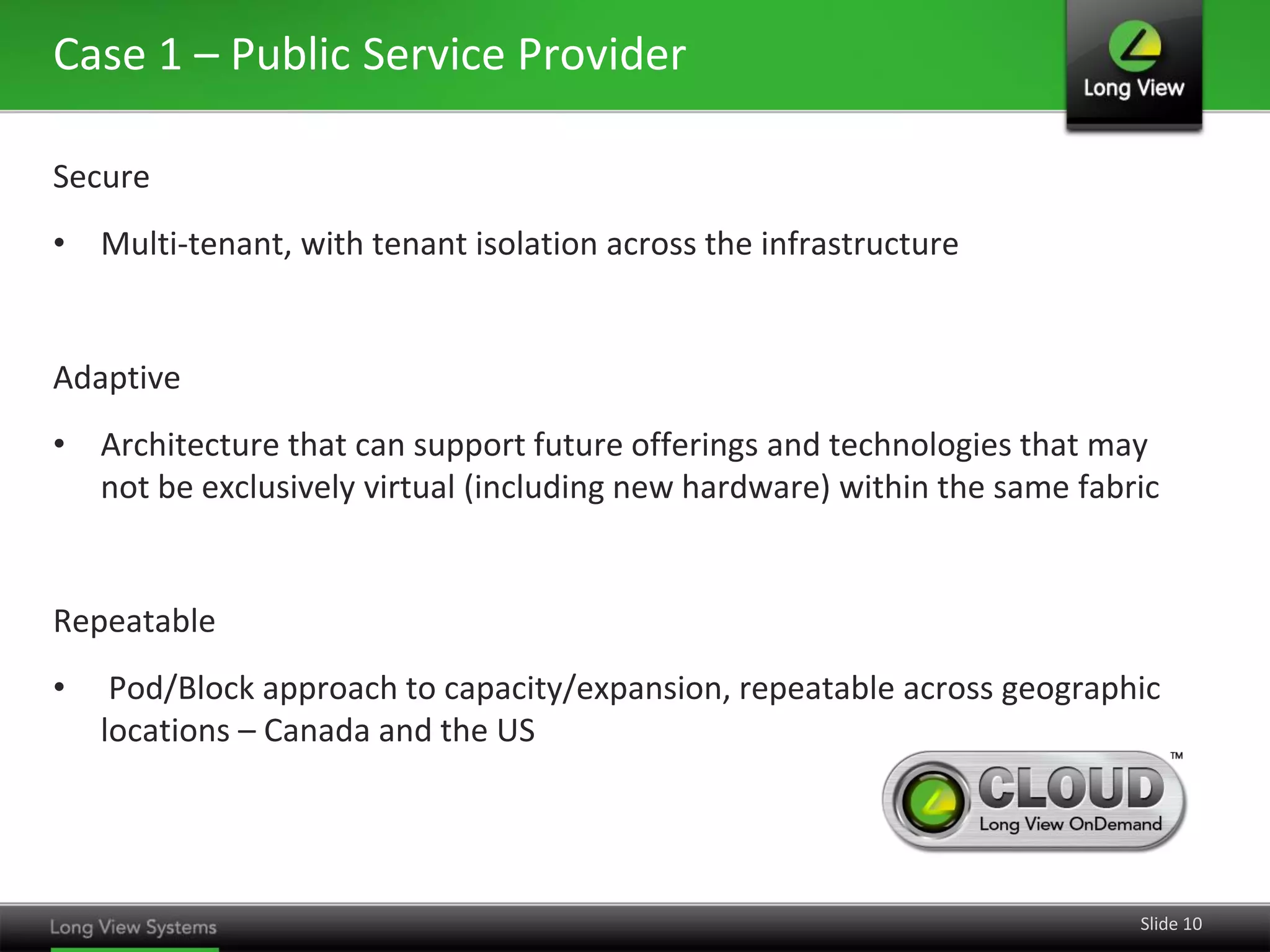 Case 1 – Public Service Provider
Secure
• Multi-tenant, with tenant isolation across the infrastructure

Adaptive
• Architecture that can support future offerings and technologies that may
not be exclusively virtual (including new hardware) within the same fabric

Repeatable

•

Pod/Block approach to capacity/expansion, repeatable across geographic
locations – Canada and the US

Slide 10

 