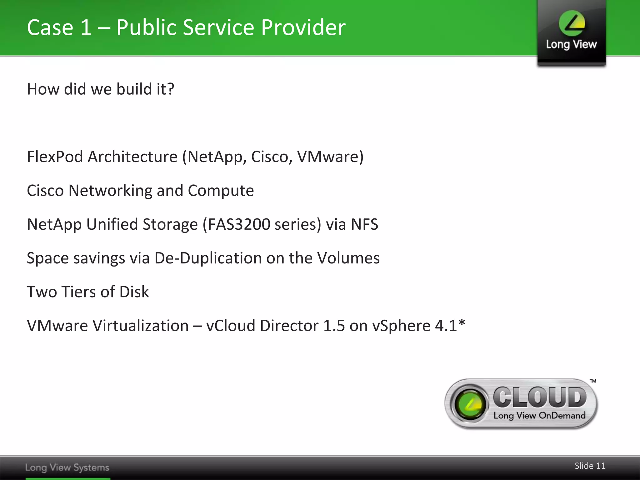 Case 1 – Public Service Provider
How did we build it?

FlexPod Architecture (NetApp, Cisco, VMware)
Cisco Networking and Compute
NetApp Unified Storage (FAS3200 series) via NFS

Space savings via De-Duplication on the Volumes
Two Tiers of Disk
VMware Virtualization – vCloud Director 1.5 on vSphere 4.1*

Slide 11

 