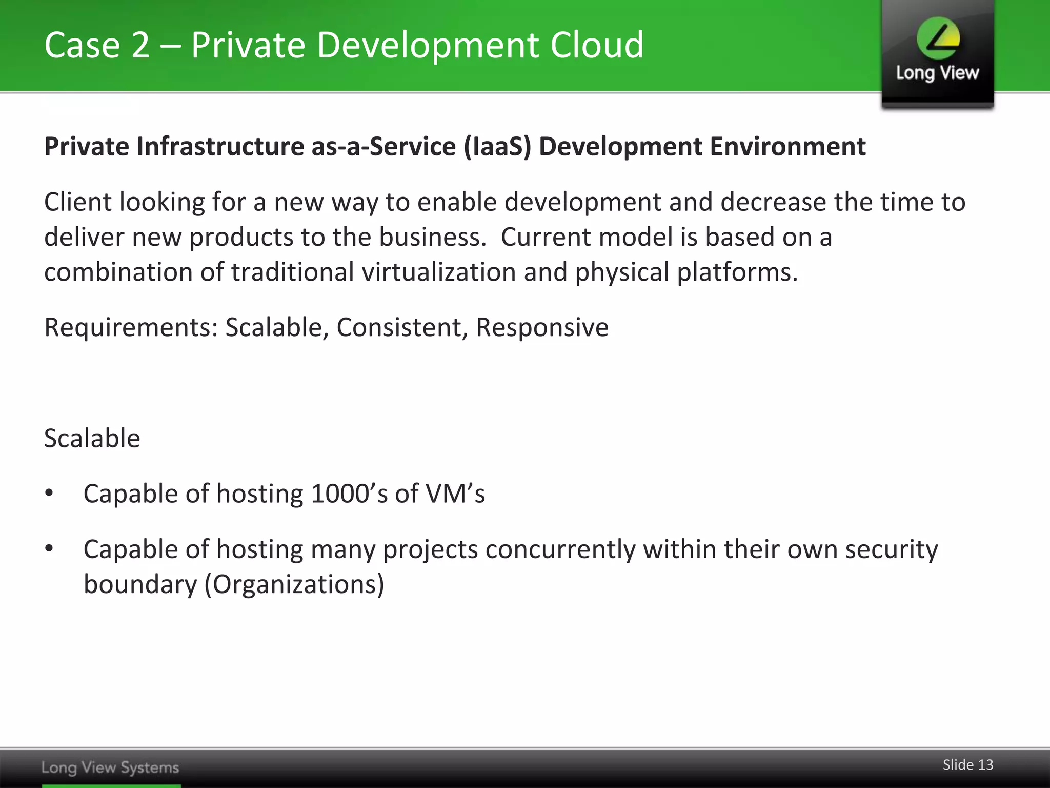 Case 2 – Private Development Cloud
Private Infrastructure as-a-Service (IaaS) Development Environment
Client looking for a new way to enable development and decrease the time to
deliver new products to the business. Current model is based on a
combination of traditional virtualization and physical platforms.
Requirements: Scalable, Consistent, Responsive

Scalable
• Capable of hosting 1000’s of VM’s
• Capable of hosting many projects concurrently within their own security
boundary (Organizations)

Slide 13

 