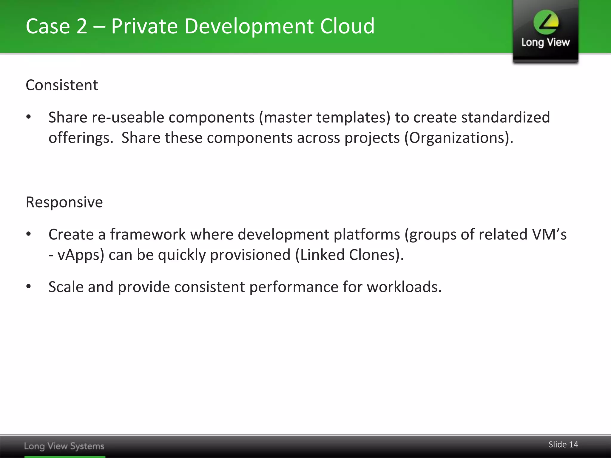 Case 2 – Private Development Cloud
Consistent
• Share re-useable components (master templates) to create standardized
offerings. Share these components across projects (Organizations).

Responsive
• Create a framework where development platforms (groups of related VM’s
- vApps) can be quickly provisioned (Linked Clones).
• Scale and provide consistent performance for workloads.

Slide 14

 