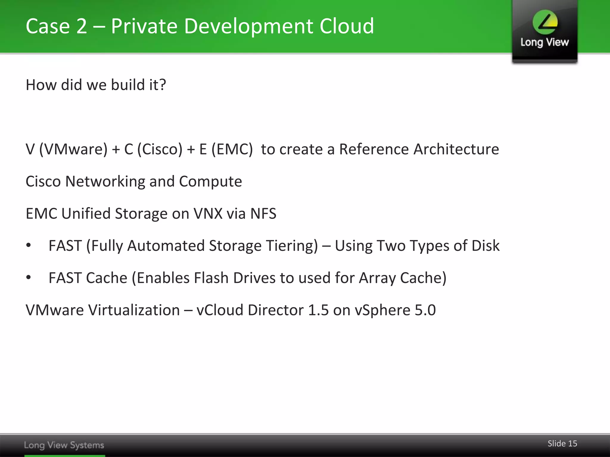 Case 2 – Private Development Cloud
How did we build it?

V (VMware) + C (Cisco) + E (EMC) to create a Reference Architecture
Cisco Networking and Compute
EMC Unified Storage on VNX via NFS

• FAST (Fully Automated Storage Tiering) – Using Two Types of Disk
• FAST Cache (Enables Flash Drives to used for Array Cache)
VMware Virtualization – vCloud Director 1.5 on vSphere 5.0

Slide 15

 