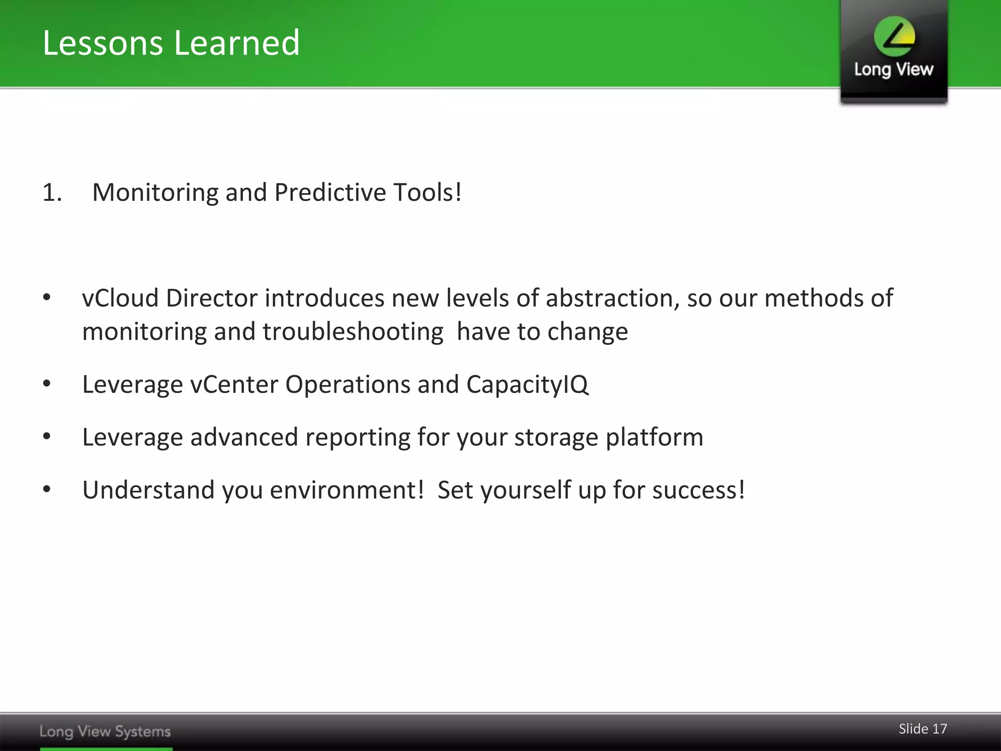 Lessons Learned

1.

Monitoring and Predictive Tools!

•

vCloud Director introduces new levels of abstraction, so our methods of
monitoring and troubleshooting have to change

•

Leverage vCenter Operations and CapacityIQ

•

Leverage advanced reporting for your storage platform

•

Understand you environment! Set yourself up for success!

Slide 17

 