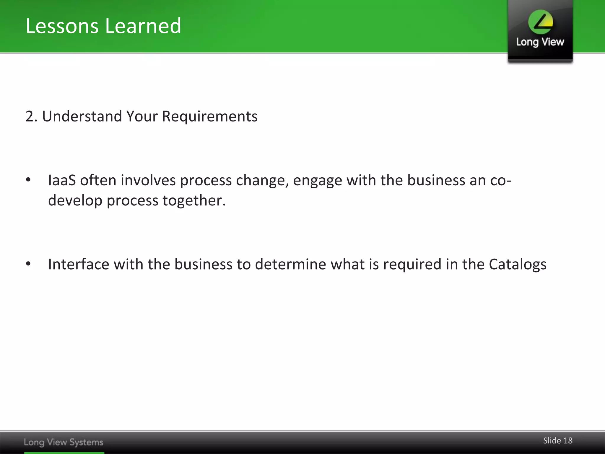 Lessons Learned

2. Understand Your Requirements

• IaaS often involves process change, engage with the business an codevelop process together.

• Interface with the business to determine what is required in the Catalogs

Slide 18

 