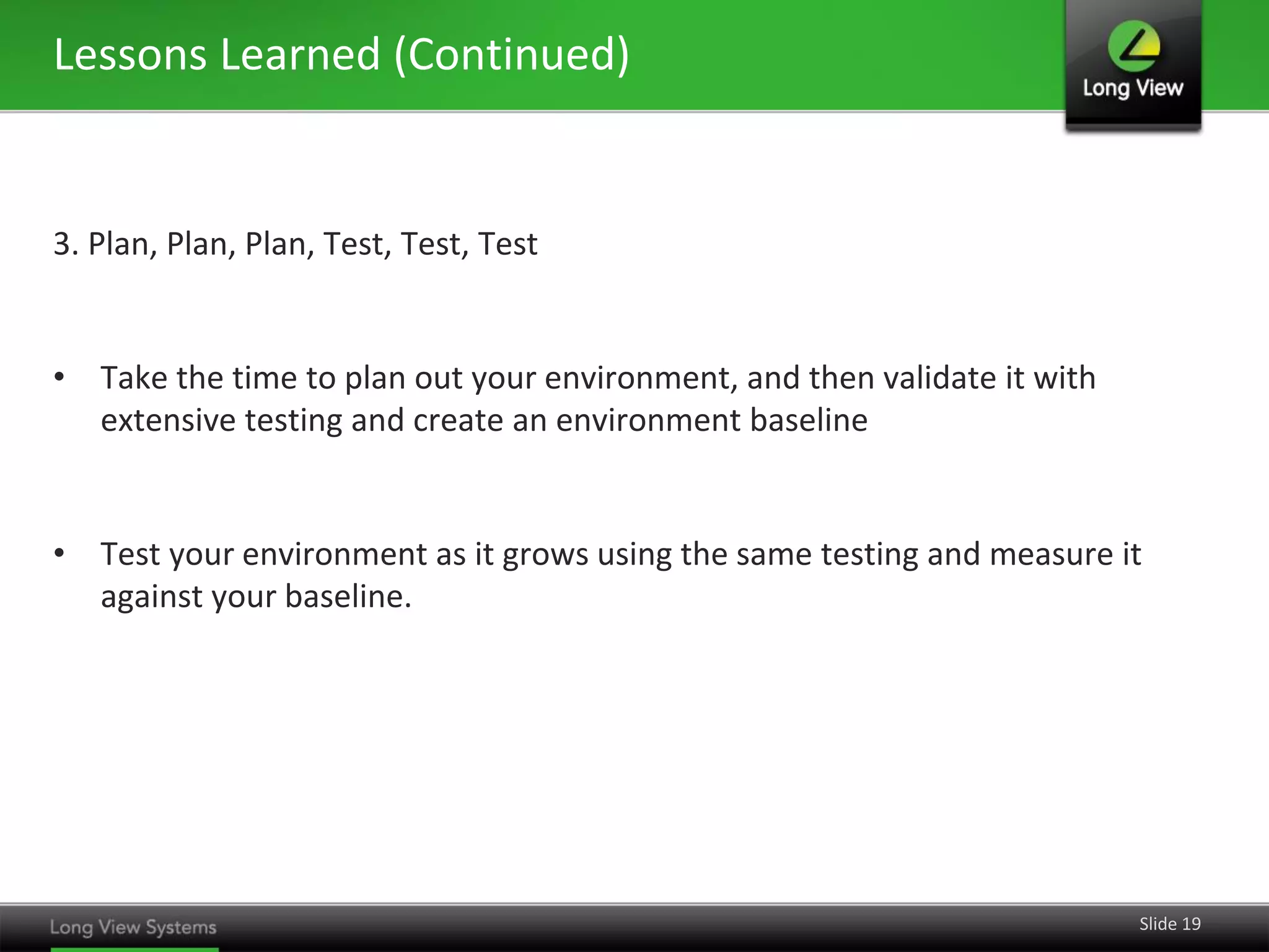 Lessons Learned (Continued)

3. Plan, Plan, Plan, Test, Test, Test

• Take the time to plan out your environment, and then validate it with
extensive testing and create an environment baseline

• Test your environment as it grows using the same testing and measure it
against your baseline.

Slide 19

 