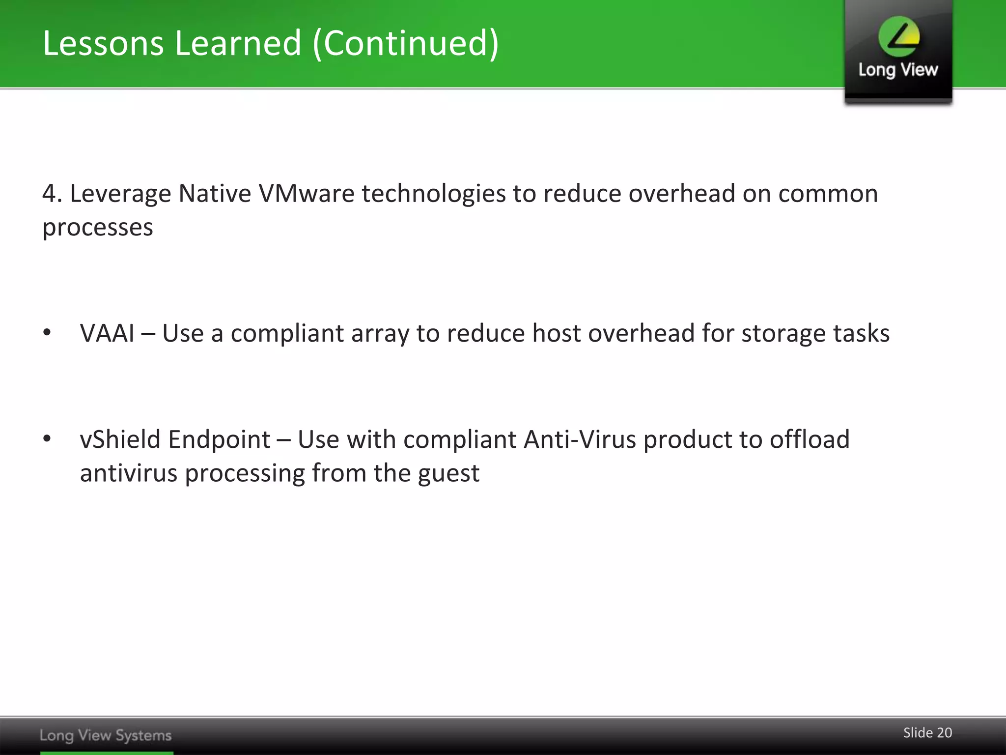 Lessons Learned (Continued)

4. Leverage Native VMware technologies to reduce overhead on common
processes

• VAAI – Use a compliant array to reduce host overhead for storage tasks

• vShield Endpoint – Use with compliant Anti-Virus product to offload
antivirus processing from the guest

Slide 20

 