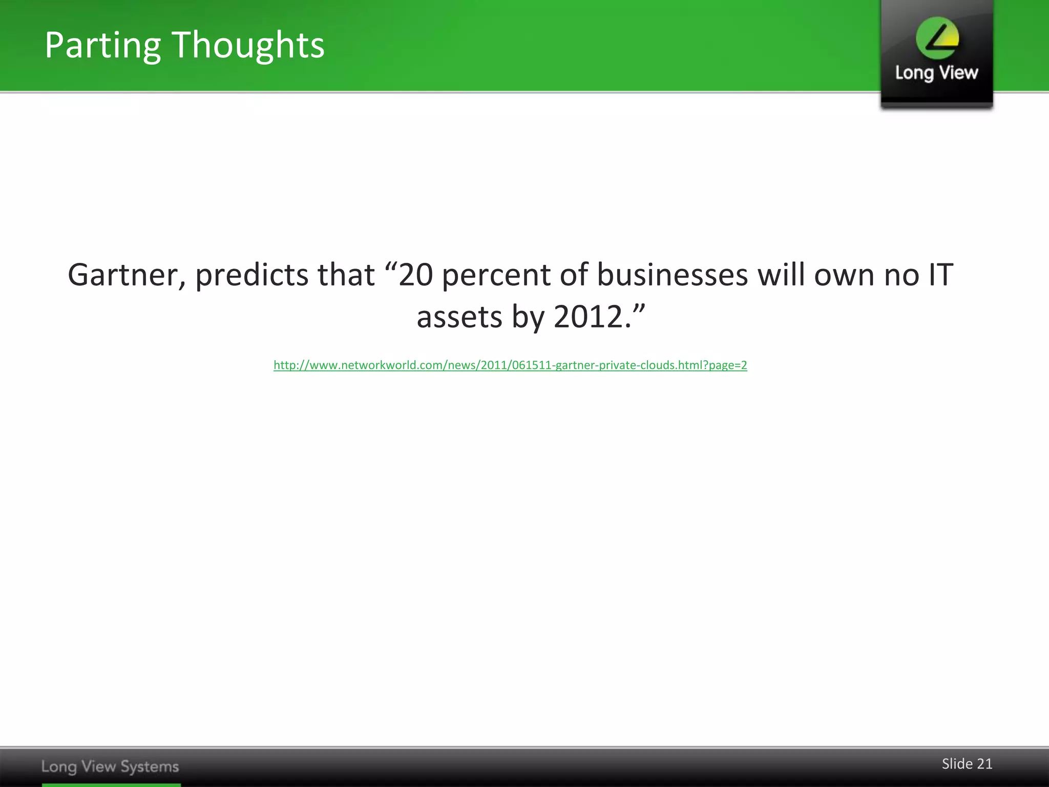 Parting Thoughts

Gartner, predicts that “20 percent of businesses will own no IT
assets by 2012.”
http://www.networkworld.com/news/2011/061511-gartner-private-clouds.html?page=2

Slide 21

 