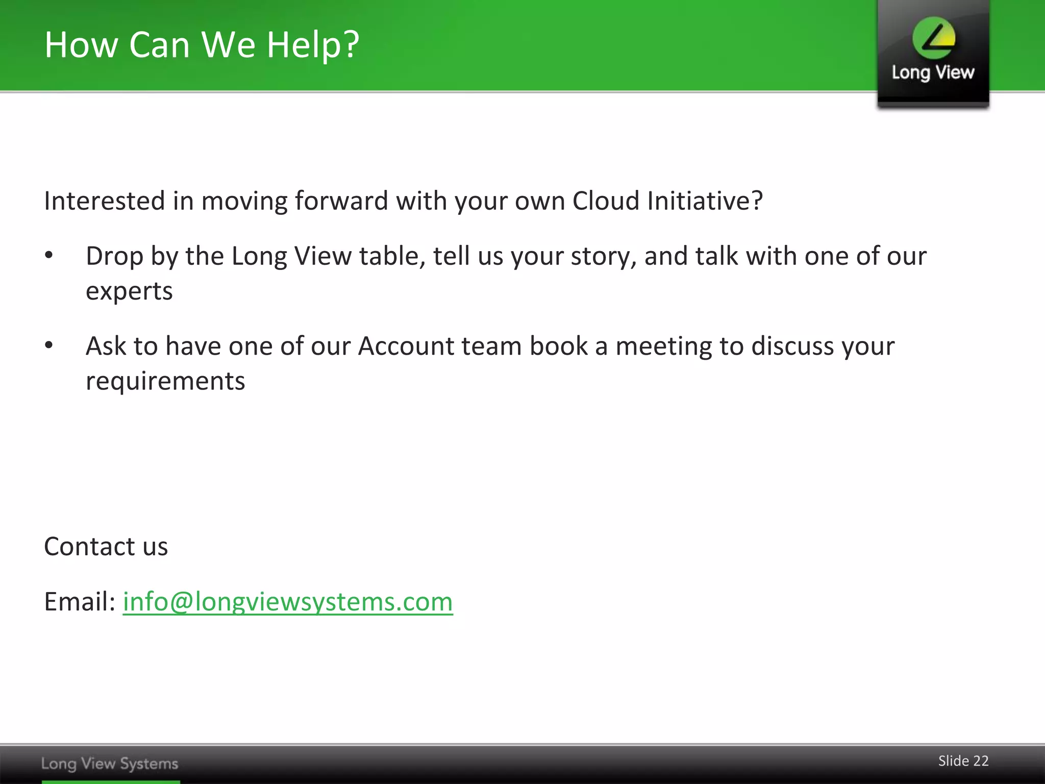 How Can We Help?

Interested in moving forward with your own Cloud Initiative?

•

Drop by the Long View table, tell us your story, and talk with one of our
experts

•

Ask to have one of our Account team book a meeting to discuss your
requirements

Contact us
Email: info@longviewsystems.com

Slide 22

 