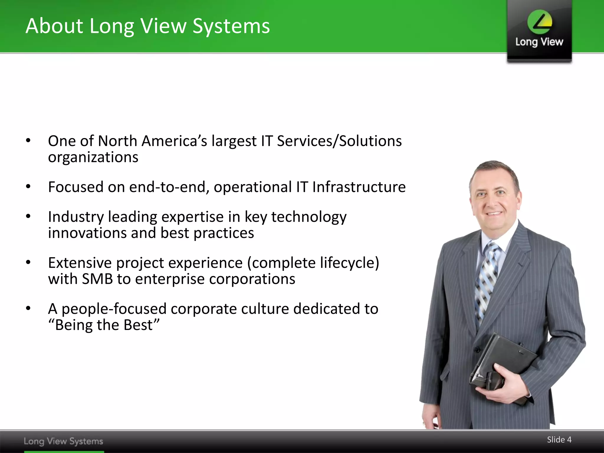 About Long View Systems

• One of North America’s largest IT Services/Solutions
organizations
• Focused on end-to-end, operational IT Infrastructure
• Industry leading expertise in key technology
innovations and best practices
• Extensive project experience (complete lifecycle)
with SMB to enterprise corporations
• A people-focused corporate culture dedicated to
“Being the Best”

Slide 4

 
