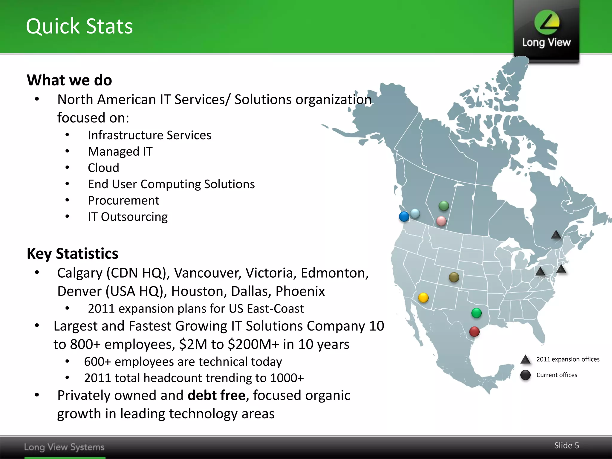 Quick Stats
What we do
•

North American IT Services/ Solutions organization
focused on:
•
•
•
•
•
•

Infrastructure Services
Managed IT
Cloud
End User Computing Solutions
Procurement
IT Outsourcing

Key Statistics
•

Calgary (CDN HQ), Vancouver, Victoria, Edmonton,
Denver (USA HQ), Houston, Dallas, Phoenix
•

2011 expansion plans for US East-Coast

• Largest and Fastest Growing IT Solutions Company 10
to 800+ employees, $2M to $200M+ in 10 years
•
•

•

600+ employees are technical today
2011 total headcount trending to 1000+

2011 expansion offices
Current offices

Privately owned and debt free, focused organic
growth in leading technology areas
Slide 5

 