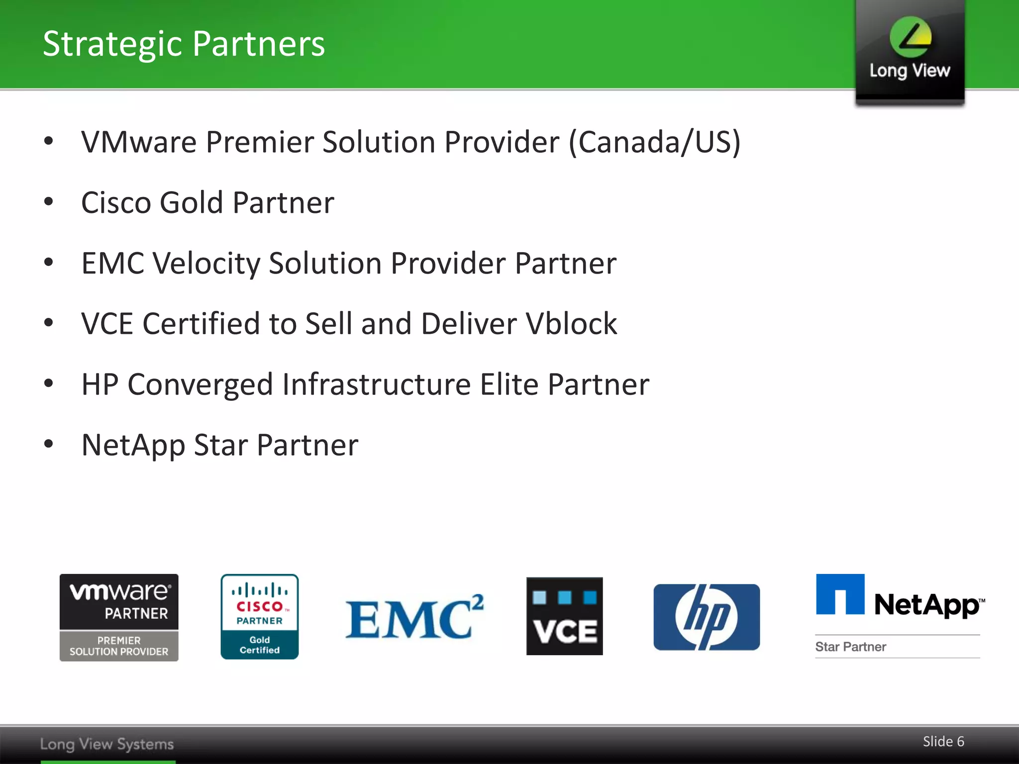 Strategic Partners
• VMware Premier Solution Provider (Canada/US)
• Cisco Gold Partner
• EMC Velocity Solution Provider Partner
• VCE Certified to Sell and Deliver Vblock
• HP Converged Infrastructure Elite Partner
• NetApp Star Partner

Slide 6

 