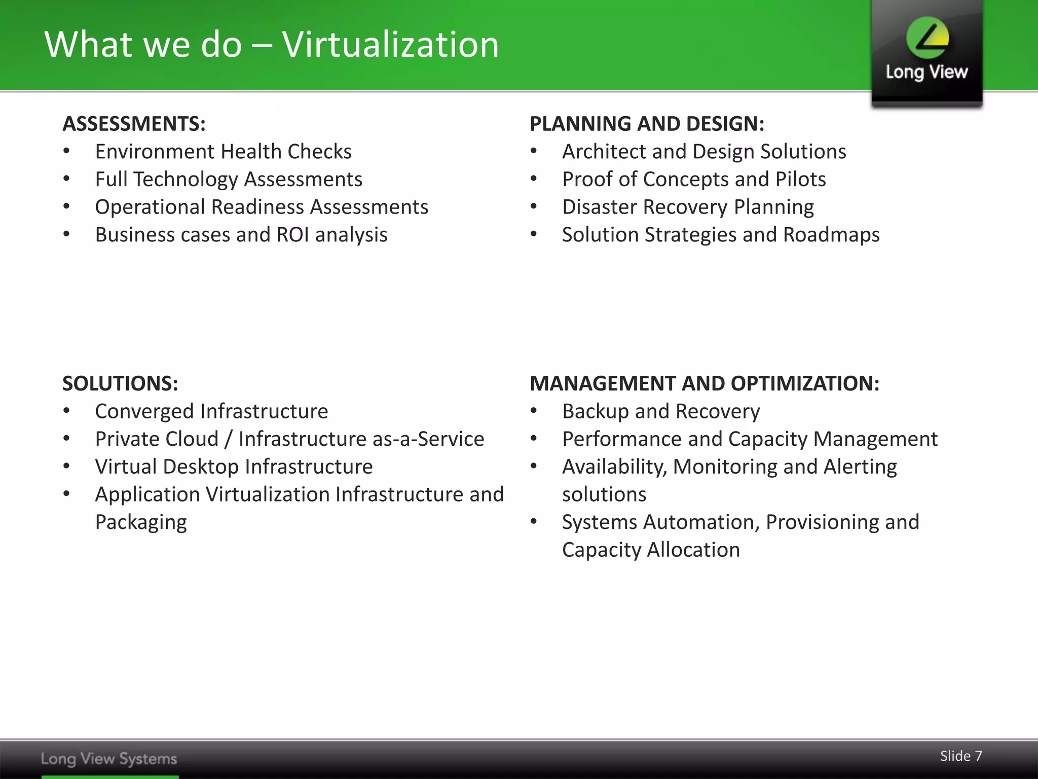 What we do – Virtualization
ASSESSMENTS:
• Environment Health Checks
• Full Technology Assessments
• Operational Readiness Assessments
• Business cases and ROI analysis

PLANNING AND DESIGN:
• Architect and Design Solutions
• Proof of Concepts and Pilots
• Disaster Recovery Planning
• Solution Strategies and Roadmaps

SOLUTIONS:
• Converged Infrastructure
• Private Cloud / Infrastructure as-a-Service
• Virtual Desktop Infrastructure
• Application Virtualization Infrastructure and
Packaging

MANAGEMENT AND OPTIMIZATION:
• Backup and Recovery
• Performance and Capacity Management
• Availability, Monitoring and Alerting
solutions
• Systems Automation, Provisioning and
Capacity Allocation

Slide 7

 