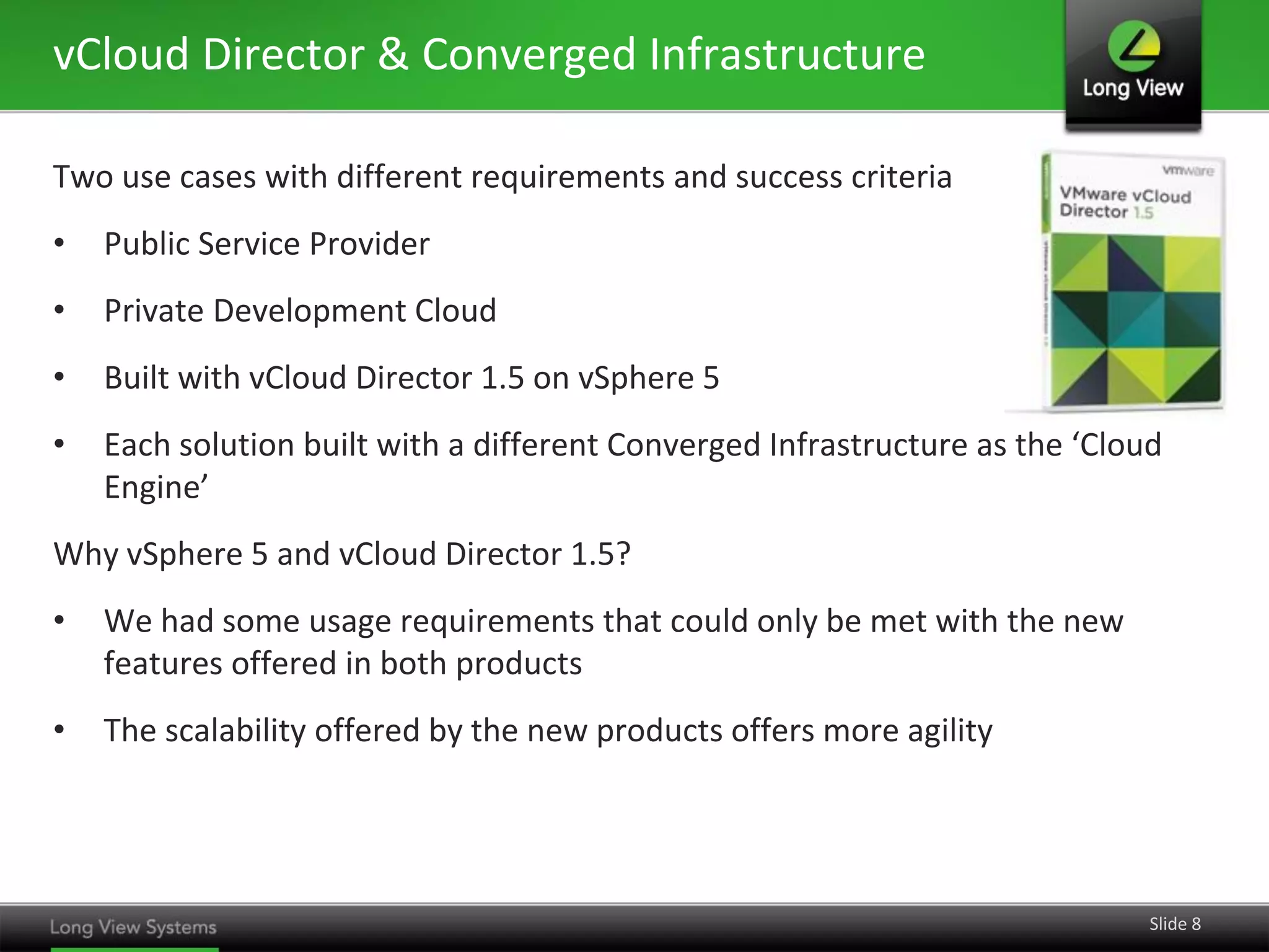 vCloud Director & Converged Infrastructure
Two use cases with different requirements and success criteria
•

Public Service Provider

•

Private Development Cloud

•

Built with vCloud Director 1.5 on vSphere 5

•

Each solution built with a different Converged Infrastructure as the ‘Cloud
Engine’

Why vSphere 5 and vCloud Director 1.5?
•

We had some usage requirements that could only be met with the new
features offered in both products

•

The scalability offered by the new products offers more agility

Slide 8

 