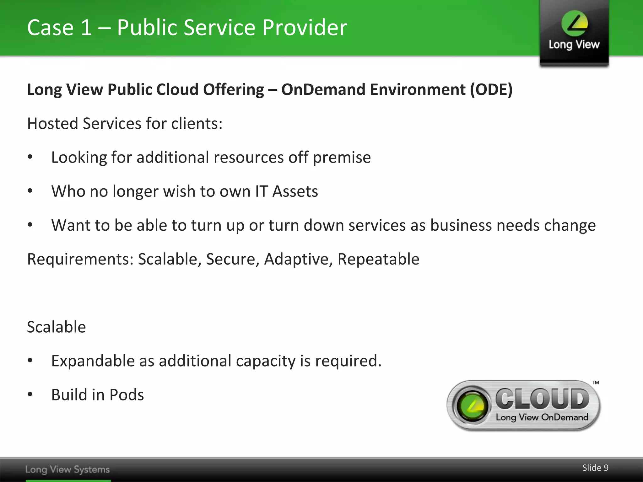 Case 1 – Public Service Provider
Long View Public Cloud Offering – OnDemand Environment (ODE)
Hosted Services for clients:

• Looking for additional resources off premise
• Who no longer wish to own IT Assets
• Want to be able to turn up or turn down services as business needs change

Requirements: Scalable, Secure, Adaptive, Repeatable

Scalable
• Expandable as additional capacity is required.
• Build in Pods

Slide 9

 