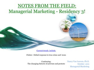 NOTES FROM THE FIELD:
Managerial Marketing - Residency 3!




                    Current trends include:

        Clutter: Global response to true crime and icons


                         Continuing:                       Nancy Van Leuven, Ph.D.
         The changing rhetoric of activism and protests              October 2011
                                                             Managerial Marketing
 
