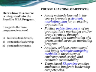 COURSE LEARNING OBJECTIVESHere’s how this course is integrated into the Presidio MBA Program.It supports the three program outcomes of:business foundations, sustainable leadership sustainable systems. Apply methods learned in the course to create a strategic marketing plan for an existing organization Publish public blog posts  of an organization’s marketing and/or brand strategy through evaluation and examination of a green, social, or cause marketing programAnalyze, critique, recommend and apply strategic marketing methods in the context of environmental, social, and economic sustainability.Team based EL project enables students to integrate leadership competencies.