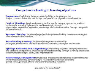 Competencies leading to learning objectivesInnovation:Proficiently integrate sustainability principles into the design, commercialization, marketing, and production of products and services.Critical Thinking:Proficiently conceptualize, apply, analyze, synthesize, and/or evaluate the nature of information and knowledge through observation, experience, reflection, reasoning, and communication, in ways that guide belief and action.Systems Thinking:Proficiently apply whole systems thinking to reorient strategies toward sustainable solutions.Sustainability Literacy:Proficiently integrate sustainability principles, frameworks, and tools to business activities, strategies, and models. Efficacy, Resilience and  Adaptability:Proficientlyadjust to changing situations and obstacles and promote productivity and sustainability through a variety of contexts including relationships, teams, and organizations.Relationship Management:Proficiently encourage and influence relationships that promote sustainability across multiple stakeholders and roles within the global, social, political, ethical and cultural context of business.(See syllabus for more details!)