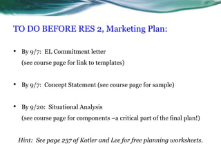 TO DO BEFORE RES 2, Marketing Plan:By 9/7:  EL Commitment letter                                                                   (see course page for link to templates)By 9/7:  Concept Statement (see course page for sample)By 9/20:  Situational Analysis                                                                        (see course page for components –a critical part of the final plan!)Hint:  See page 237 of Kotler and Lee for free planning worksheets.