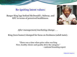 Re-igniting latent values:  Burger King lags behind McDonald’s, Subway, and KFC in terms of perceived healthiness.After management/marketing change . . .King (teen humor) dumped for focus on freshness (adult taste).“There was a time when price value was king  Now, healthy choice and quality drive the category.”--national branding expert Indyposted, August 19 