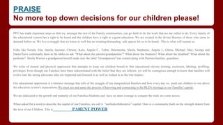PRAISE
No more top down decisions for our children please!
PPU has made important steps so that we, amongst the rest of the Family communities, can go forth to do the work that we are called to do. Every family of
the educational system has a right to be heard and the children have a right to a great education. We are created in the divine likeness of those who came to
demand before us. We live a struggle that we know to well but are creating/demanding safe spaces for us to be heard.. This is what will sustain us.
​
Folks like Norain, Etta, Jamila, Jasmine, Christie, Kara, Angela C., Tobin, Dawnnesha, Sheila, Stephanie, Angela J., Gloria, Michael, May, George and
Daniel have continually been at the tables to ask "What about the parents/grandparents"? What about the Students? What about the disabled? What about the
pushouts? Sheila Warren a grandparent herself made sure the label "Grandparents"was coined along with Parents/families, guardians.
We write of mental and physical oppression that attempts to keep our children bound to that educational slavery (testing, exclusion, labeling, profiling,
privilege). Even though our Families have been indoctrinated with the belief that they are inferior, we will be courageous enough to know that families will
evolve into the strong advocates who are respected and listened to as well as looked at as the true leaders.
​Our educational oppression is a timeless message that tells of the struggle of our marginalized families and how every day we push our children to rise above
the education system's expectations.We must see and name the process of knowing and connecting to the RLD's message as our Families' capital.
We are dedicated to the growth and maturity of our Families/Students and have an inner courage to conquer the trials we come across.
When asked for a word to describe the capital of our Families, we call it "unifiedcollaborative" capital. Ours is a community built on the strength drawn from
the love of our Children. This is​​​​​ PARENT POWER
 