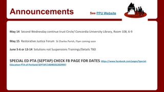 Announcements See PPU Website
May 14 Second Wednesday continue trust Circle/ Concordia University Library, Room 108, 6-9
May 15 Restorative Justice Forum St Charles Parish, Flyer coming soon
June 5-6 or 13-14 Solutions not Suspensions Trainings/Details TBD
SPECIAL ED PTA (SEPTAP) CHECK FB PAGE FOR DATES Https://www.facebook.com/pages/Special-
Education-PTA-of-Portland-SEPTAP/146985922029947
 