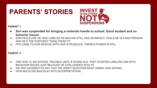PARENTS’ STORIES
PARENT 1
● Son was suspended for bringing a nintendo handle to school. Good student and no
behavior issues
● SON FEELS LIKE HE WAS LABELED AS BAD KID-STILL HAS AN IMPACT- FEELS HE IS A BAD PERSON-
AND HE’S THE FURTHEST THING FROM IT!!
● PPU CAME TO OUR RESCUE WITH OUR STRUGGLES. THERE'S POWER IN PPU.
PARENT 2
● ONE SON 12- NO SCHOOL TROUBLE UNTIL 8 YEARS OLD. THEY STARTED LABELING HIM WITH
BEHAVIOR ISSUES JUST BECAUSE HE CHALLENGED ADULTS.
● WE ARE ASHAMED TO SAY THAT WE DIDN’T QUESTION WHAT ADMIN. WAS SAYING.
● HOW MUCH DID BIAS PLAY INTO INTERPRETATION.
 