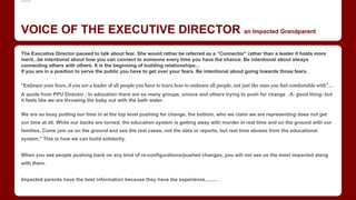 .......
VOICE OF THE EXECUTIVE DIRECTOR an Impacted Grandparent
The Executive Director paused to talk about fear. She would rather be referred as a “Connector” rather than a leader it holds more
merit...be intentional about how you can connect to someone every time you have the chance. Be intentional about always
connecting others with others. It is the beginning of building relationships...
If you are in a position to serve the public you have to get over your fears. Be intentional about going towards those fears.
“Embrace your fears, if you are a leader of all people you have to learn how to embrace all people, not just the ones you feel comfortable with”....
A quote from PPU Director ; In education there are so many groups, unions and others trying to push for change . A- good thing- but
it feels like we are throwing the baby out with the bath water.
We are so busy putting our time in at the top level pushing for change, the bottom, who we claim we are representing does not get
our time at all. While our backs are turned, the education system is getting away with murder in real time and on the ground with our
families. Come join us on the ground and see the real cases, not the data or reports, but real time abuses from the educational
system." This is how we can build solidarity.​
When you see people pushing back on any kind of re-configurations/pushed changes, you will not see us the most impacted along
with them.
Impacted parents have the best information because they have the experience..........
 