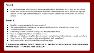 Parent 5
● As grandparents we said don’t mess with our granddaughter. We helped her to build her self esteem.
● Please build a relationship and get to know who she is. We will not allow you to destroy her high self
esteem. She has high confidence because of folks who care for her in her family and in her previous
schools.
Parent 6
● Daughter experiences autism/hearing impaired
● She announced to me one day that she wanted a different brain. Where is this coming from?
● Good relations with teachers
● IEP meeting-teacher “selective hearing”’as if daughter had a choice
● Tried to be a partner and was not treated as one
● Kids earn red tickets my daughter did not earn very many this is were I’m not smart enough came from
● “I don’t deserve this” because teacher wanted to take back teddy bear?
● With new teachers worried this will happen all over again
FOUR OTHER PARENTS SPOKE THROUGHOUT THE PROCESS: COMMON THEME INCLUSION
AND DISTRUST ---“CAN WE JUST GO BACK”
 