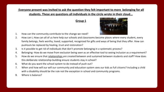 Everyone present was invited to ask the question they felt important to more belonging for all
students. These are questions all individuals in the circle wrote in their cloud...
Group 1
1. How can the community contribute to the change we need?
2. How can I, How can all of us here help our schools and classrooms become places where every student, every
family belongs, feels worthy, loved, supported, recognized for gifts and ways of being that they offer. How can
pushouts be replaced by healing, trust and restoration?
3. Is it possible to get rid of individuals that don’t promote belonging in a systematic process?
4. Belonging- How do we move from exclusion being seen as an effective tool to seeing inclusion as a requirement?
5. How do we ensure that relationships are created between and sustained between students and staff? How does
this deliberate relationship-building ensure students stay in school?
6. What do you want the school system to do instead of push out?
7. When and how will our will our community and education system sees our kids as full citizens? Including a child
with a disability should be the rule not the exception in school and community programs.
8. Where is balance?
 