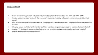 Group 1 Continued
● Do you love children; you work with/deal with/hear about/make decisions about LIKE THEY ARE YOUR OWN?
● How can we communicate to schools that a sense of inclusion and building self esteem are more important than test
scores?
● More inclusion = stop exclusion; can’t we start changing practice with Kindergarten? Changing the future one generation
at a time.
● Belonging- would you kick a family member out? Why aren’t we using consequences or re-teaching that are inclusive?
● How can PPS significantly accelerate its efforts to be true to existing policy around discipline and racial equality?
● How can we join diversity issues together?
 