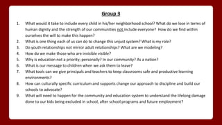 Group 3
1. What would it take to include every child in his/her neighborhood school? What do we lose in terms of
human dignity and the strength of our communities not include everyone? How do we find within
ourselves the will to make this happen?
2. What is one thing each of us can do to change this unjust system? What is my role?
3. Do youth relationships not mirror adult relationships? What are we modeling?
4. How do we make those who are invisible visible?
5. Why is education not a priority; personally? In our community? As a nation?
6. What is our message to children when we ask them to leave?
7. What tools can we give principals and teachers to keep classrooms safe and productive learning
environments?
8. How can culturally specific curriculum and supports change our approach to discipline and build our
schools to advocate?
9. What will need to happen for the community and education system to understand the lifelong damage
done to our kids being excluded in school, after school programs and future employment?
 