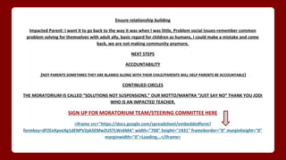 Ensure relationship building
Impacted Parent: I want it to go back to the way it was when I was little, Problem social issues-remember common
problem solving for themselves with adult ally, basic regard for children as humans, I could make a mistake and come
back, we are not making community anymore.
NEXT STEPS
ACCOUNTABILITY
(NOT PARENTS SOMETIMES THEY ARE BLAMED ALONG WITH THEIR CHILD/PARENTS WILL HELP PARENTS BE ACCOUNTABLE)
CONTINUED CIRCLES
THE MORATORIUM IS CALLED “SOLUTIONS NOT SUSPENSIONS.” OUR MOTTO/MANTRA “JUST SAY NO” THANK YOU JODI
WHO IS AN IMPACTED TEACHER.
SIGN UP FOR MORATORIUM TEAM/STEERING COMMITTEE HERE
<iframe src="https://docs.google.com/spreadsheet/embeddedform?
formkey=dFZEeXpveXg1dENPV2pkSEMwZU5TLWc6MA" width="760" height="1431" frameborder="0" marginheight="0"
marginwidth="0">Loading...</iframe>
 