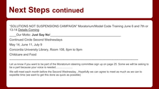 Next Steps continued
“SOLUTIONS NOT SUSPENSIONS CAMPAIGN” Moratorium/Model Code Training June 6 and 7th or
13-14 Details Coming
____Our Motto: Just Say No!_________________________________________
Continued Circle Second Wednesdays
May 14, June 11, July 9
Concordia University Library, Room 108, 6pm to 9pm
Childcare and Food
-----------------------------------------------------------------------------------------------------------------------------
Let us know if you want to be part of the Moratorium steering committee sign up on page 25. Some we will be asking to
be a part because your voice is needed.......................
We will meet each month before the Second Wednesday...Hopefully we can agree to meet as much as we can to
expedite time (we want to get this done as quick as possible)
 