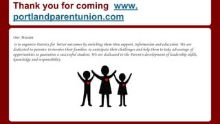 Thank you for coming www.
portlandparentunion.com
​​​Our Mission
is to organize ​Parents​ ​for better outcomes by enriching them thru support, information and education. We are
dedicated to parents: to involve their families, to anticipate their challenges and help them to take advantage of
opportunities to guarantee a ​successful student. We are dedicated to the Parent's development of leadership skills,
knowledge and responsibility.
 