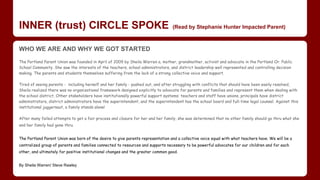 INNER (trust) CIRCLE SPOKE (Read by Stephanie Hunter Impacted Parent)
​​​WHO WE ARE AND WHY WE GOT STARTED
The Portland Parent Union was founded in April of 2009 by Sheila Warren a, mother, grandmother, activist and advocate in the Portland Or. Public
School Community. She saw the interests of the teachers, school administrators, and district leadership well represented and controlling decision
making. The parents and students themselves suffering from the lack of a strong collective voice and support.​
Tired of seeing parents - including herself and her family - pushed out, and after struggling with conflicts that should have been easily resolved,
Sheila realized there was no organizational framework designed explicitly to advocate for parents and families and represent them when dealing with
the school district. Other stakeholders have institutionally powerful support systems: teachers and staff have unions, principals have district
administrators, district administrators have the superintendent, and the superintendent has the school board and full-time legal counsel. Against this
institutional juggernaut, a family stands alone!
After many failed attempts to get a fair process and closure for her and her family, she was determined that no other family should go thru what she
and her family had gone thru.
The Portland Parent Union was born of the desire to give parents representation and a collective voice equal with what teachers have. We will be a
centralized group of parents and families connected to resources and supports necessary to be powerful advocates for our children and for each
other, and ultimately for positive institutional changes and the greater common good.
By Sheila Warren/ Steve Rawley
 