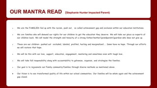 OUR MANTRA READ (Stephanie Hunter Impacted Parent)
● We are the FAMILIES fed up with the racism, push out, so called achievement gap and exclusion within our education institutions.
● We are families who will demand our rights for our children to get the education they deserve. We will take our place as experts of
our children back. We will model the strength and tenacity of a strong father/mother/grandparent/guardian who does not give up.
● ​These are our children- pushed out excluded, labeled, profiled, hurting and marginalized... Some have no hope. Through our efforts
we will restore that hope.
● We will do this with our love, support, education, engagement, mentoring and sometimes even with tough love.
● We will take full responsibility along with accountability to galvanize, organize, and strategize the families.
● Our goal is to rejuvenate our Family community/families through diverse methods as mentioned above.
● ​Our Vision is to see transformed quality of life within our school communities. Our families will be whole again and the achievement
gap closed.
 