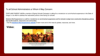 To all School Administrators or Whom it May Concern:
PORTLAND PARENT UNION a member of Dignity Schools Campaign is calling for a moratorium on out-of-school suspensions in the State of
Oregon, in an effort to address the nationwide pushout crisis facing our schools.
Solutions Not Suspensions is a call for a moratorium on out-of-school suspensions and for schools to adopt more constructive disciplinary policies
that benefit students, classrooms and communities.
- Visit the Solutions Not Suspensions website to learn more and to find news & updates, resources, and more.
Video:
 