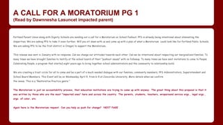 A CALL FOR A MORATORIUM PG 1
(Read by Dawnnesha Lasuncet impacted parent)
Portland Parent Union along with Dignity Schools are sending out a call for a Moratorium on School Pushout. PPS is already being intentional about eliminating the
disparities. We are asking PPS to take it even further. Will you sit down with us and come up with a plan of what a Moratorium could look like for Portland Public Schools.
We are asking PPS to be the first district in Oregon to support the Moratorium..
This release was sent in January with no response. Can we change our attitudes towards each other. Can we be intentional about respecting our marginalized families. To
many times we have brought families to testify at the school board of their "pushout issues" with no followup. To many times we have sent invitations to come to People
Celebrating People, a program that started eight years ago to bring together school administrators and the community to relationship build.
We are creating a trust circle for all to come and be a part of a much needed dialogue with our families, community members, PPS Administrators, Superintendent and
School Board Members. This Event will be on Wednesday April 9, from 6-9 at Concordia University. More details when we confirm
the venue. This is a "Restorative Practice genre."
The Moratorium is just an accountability process, that education institutions are trying to come up with anyway. The great thing about this proposal is that it
was written by those who are the most "impacted ones" here and across the country. The parents, students, teachers, wraparound service orgs., legal orgs.,
orgs. of color, etc.
Again here is the Moratorium request. Can you help us push for change? NEXT PAGE
 