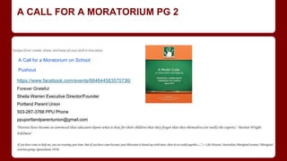 A CALL FOR A MORATORIUM PG 2
A Call for a Moratorium on School
Pushout
Google Drive: create, share, and keep all your stuff in one place.
https://www.facebook.com/events/664644583570736/
Forever Grateful
Sheila Warren Executive Director/Founder
Portland Parent Union
503-287-3768 PPU Phone
ppuportlandparentunion@gmail.com
"Parents have become so convinced that educators know what is best for their children that they forget that they themselves are really the experts."​​ ​Marian Wright
Edelman“
If you have come to help me, you are wasting your time. But if you have come because your liberation is bound up with mine, then let us walk together…”--- Lila Watson, Australian Aboriginal woman "Aboriginal
activists group, Queensland, 1970s
 
