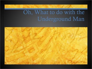 Oh, What to do with the Underground Man 