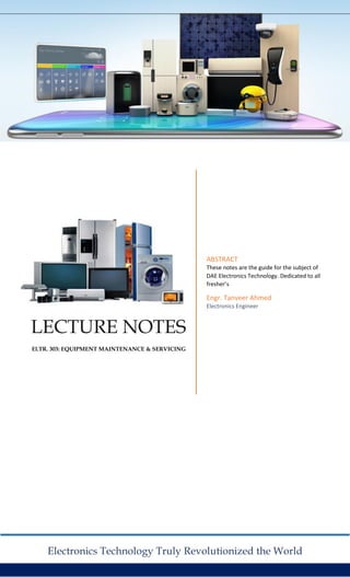 LECTURE NOTES
El.TR. 303: EQUIPMENT MAINTENANCE & SERVICING
ABSTRACT
These notes are the guide for the subject of
DAE Electronics Technology. Dedicated to all
fresher’s
Engr. Tanveer Ahmed
Electronics Engineer
Electronics Technology Truly Revolutionized the World
 