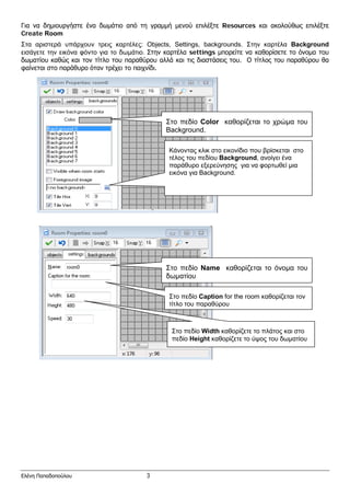 Για να δημιουργήστε ένα δωμάτιο από τη γραμμή μενού επιλέξτε Resources και ακολούθως επιλέξτε
Create Room
Στα αριστερά υπάρχουν τρεις καρτέλες: Objects, Settings, backgrounds. Στην καρτέλα Background
εισάγετε την εικόνα φόντο για το δωμάτιο. Στην καρτέλα settings μπορείτε να καθορίσετε το όνομα του
δωματίου καθώς και τον τίτλο του παραθύρου αλλά και τις διαστάσεις του. Ο τίτλος του παραθύρου θα
φαίνεται στο παράθυρο όταν τρέχει το παιχνίδι.
Στο πεδίο Color καθορίζεται το χρώμα του
Background.
Κάνοντας κλικ στο εικονίδιο που βρίσκεται στο
τέλος του πεδίου Background, ανοίγει ένα
παράθυρο εξερεύνησης για να φορτωθεί μια
εικόνα για Background.
Στο πεδίο Name καθορίζεται το όνομα του
δωματίου
Στο πεδίο Caption for the room καθορίζεται τον
τίτλο του παραθύρου
Στο πεδίο Width καθορίζετε το πλάτος και στο
πεδίο Height καθορίζετε το ύψος του δωματίου
Ελένη Παπαδοπούλου 3
 
