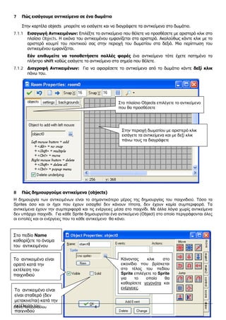7 Πώς εισάγουμε αντικείμενα σε ένα δωμάτιο
Στην καρτέλα objects μπορείτε να εισάγετε και να διαγράφετε τα αντικείμενα στο δωμάτιο.
7.1.1 Εισαγωγή Αντικειμένων: Επιλέξτε το αντικείμενο που θέλετε να προσθέσετε με αριστερό κλικ στο
πλαίσιο Objects. Η εικόνα του αντικειμένου εμφανίζεται στα αριστερά. Ακολούθως κάντε κλικ με το
αριστερό κουμπί του ποντικιού σας στην περιοχή του δωματίου στα δεξιά. Μια περίπτωση του
αντικειμένου εμφανίζεται.
Εάν επιθυμείτε να τοποθετήσετε πολλές φορές ένα αντικείμενο τότε έχετε πατημένο το
πλήκτρο shift καθώς εισάγετε το αντικείμενο στα σημεία που θέλετε.
7.1.2 Διαγραφή Αντικειμένων: Για να αφαιρέσετε το αντικείμενο από το δωμάτιο κάντε δεξί κλικ
πάνω του.
8 Πώς δημιουργούμε αντικείμενα (objects)
Η δημιουργία των αντικειμένων είναι το σημαντικότερο μέρος της δημιουργίας του παιχνιδιού. Τόσο τα
Sprites όσο και οι ήχοι που έχουν εισαχθεί δεν κάνουν τίποτα, δεν έχουν καμία συμπεριφορά. Τα
αντικείμενα έχουν την συμπεριφορά και τις ενέργειες μέσα στο παιχνίδι. Με άλλα λόγια χωρίς αντικείμενα
δεν υπάρχει παιχνίδι. Για κάθε Sprite δημιουργείται ένα αντικείμενο (Object) στο οποίο περιγράφονται όλες
οι εντολές και οι ενέργειες που το κάθε αντικείμενο θα κάνει.
Στο πεδίο Name
καθορίζετε το όνομα
του αντικειμένου
Κάνοντας κλικ στο
εικονίδιο που βρίσκεται
στο τέλος του πεδίου
Sprite επιλέγετε το Sprite
για το οποίο θα
καθορίσετε γεγονότα και
ενέργειες.
Στο πλαίσιο Objects επιλέγετε το αντικείμενο
που θα προσθέσετε
Στην περιοχή δωματίου με αριστερό κλικ
εισάγετε τα αντικείμενα και με δεξί κλικ
πάνω τους τα διαγράφετε
To αντικειμένο είναι
ορατό κατά την
εκτέλεση του
παιχνιδιού
To αντικειμένο είναι
είναι σταθερό (δεν
μετακινείται) κατά την
εκτέλεση του
παιχνιδού
Ελένη Παπαδοπούλου 4
 